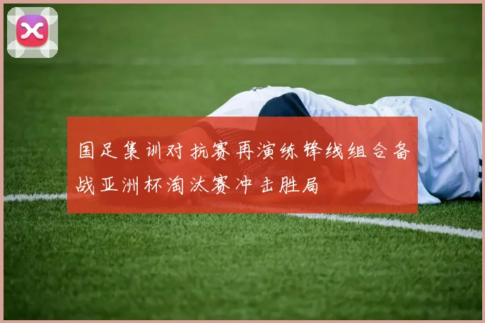 国足集训对抗赛再演练锋线组合备战亚洲杯淘汰赛冲击胜局