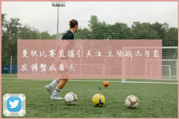 曼联比赛直播引关注 主场战况与首发调整成看点