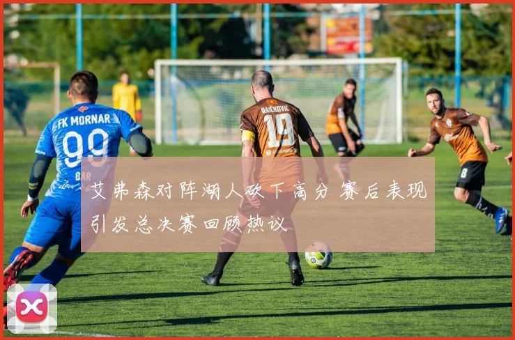 艾弗森对阵湖人砍下高分 赛后表现引发总决赛回顾热议