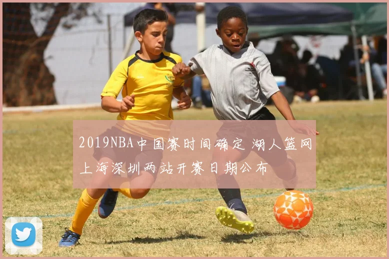 2019NBA中国赛时间确定 湖人篮网上海深圳两站开赛日期公布