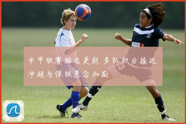 中甲联赛排名更新 多队积分接近 冲超与保级悬念加剧