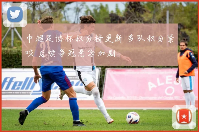 中超足协杯积分榜更新 多队积分紧咬 后续争冠悬念加剧