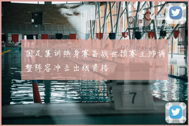 国足集训热身赛备战世预赛主帅调整阵容冲击出线资格