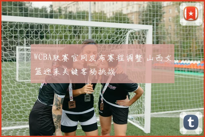 WCBA联赛官网发布赛程调整 山西女篮迎来关键客场挑战