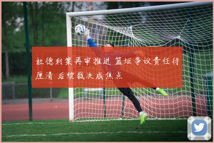 杜德利案再审推进 篮坛争议责任待厘清 后续裁决成焦点