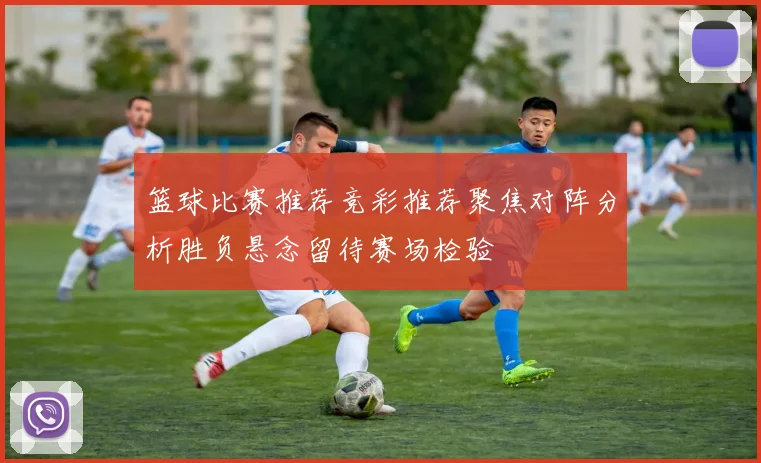 篮球比赛推荐竞彩推荐聚焦对阵分析胜负悬念留待赛场检验