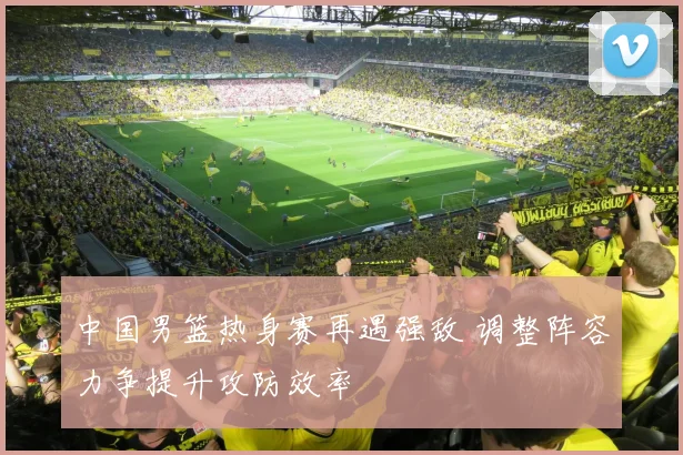 中国男篮热身赛再遇强敌 调整阵容力争提升攻防效率