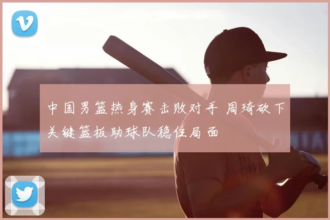 中国男篮热身赛击败对手 周琦砍下关键篮板助球队稳住局面