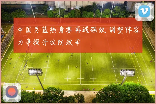 中国男篮热身赛再遇强敌 调整阵容力争提升攻防效率