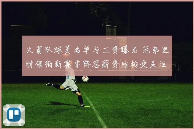 火箭队球员名单与工资曝光 范弗里特领衔新赛季阵容薪资结构受关注