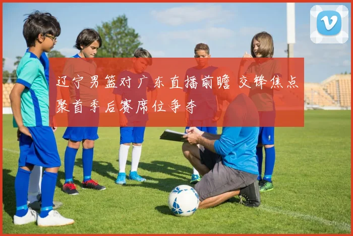 辽宁男篮对广东直播前瞻 交锋焦点聚首季后赛席位争夺