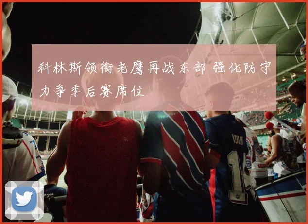 科林斯领衔老鹰再战东部 强化防守力争季后赛席位