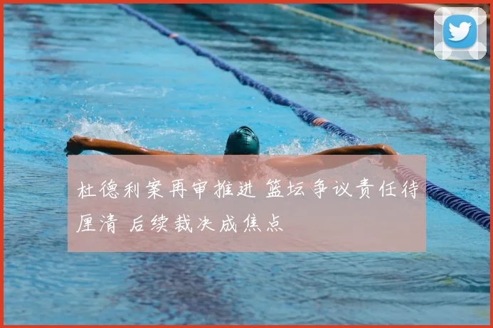 杜德利案再审推进 篮坛争议责任待厘清 后续裁决成焦点