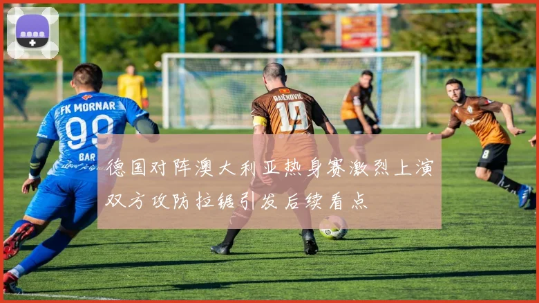 德国对阵澳大利亚热身赛激烈上演双方攻防拉锯引发后续看点