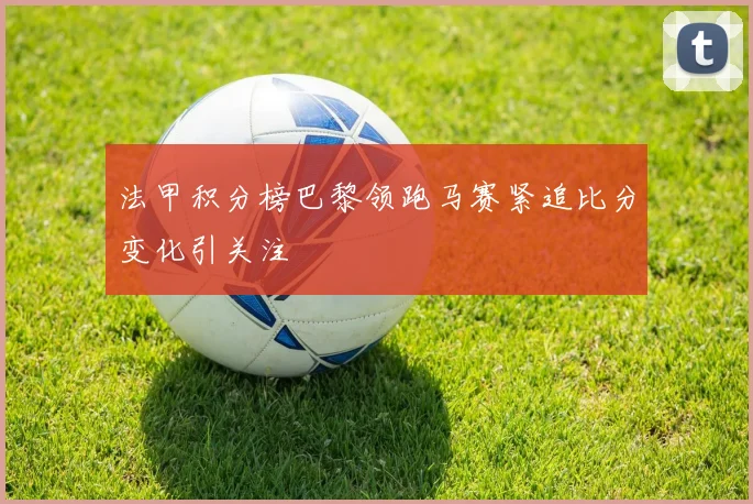 法甲积分榜巴黎领跑马赛紧追比分变化引关注