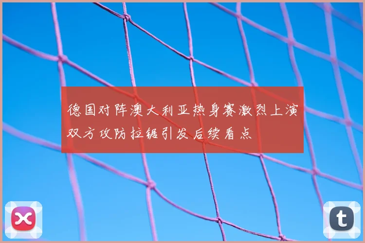 德国对阵澳大利亚热身赛激烈上演双方攻防拉锯引发后续看点