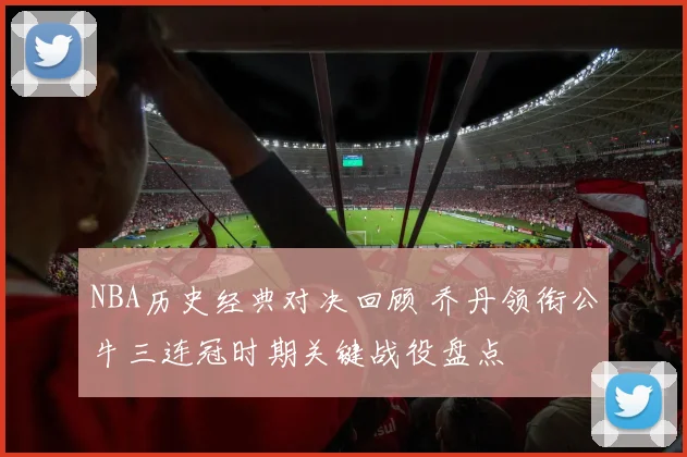 NBA历史经典对决回顾 乔丹领衔公牛三连冠时期关键战役盘点